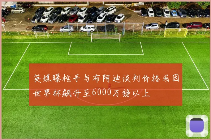 英媒曝枪手与布阿迪谈判价格或因世界杯飙升至6000万镑以上