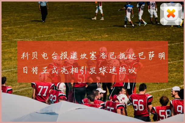 科贝电台报道坎塞洛已抵达巴萨明日将正式亮相引发球迷热议
