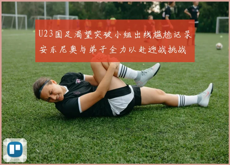 U23国足渴望突破小组出线尴尬记录安东尼奥与弟子全力以赴迎战挑战