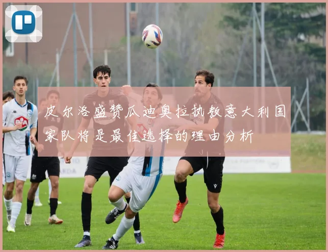 皮尔洛盛赞瓜迪奥拉执教意大利国家队将是最佳选择的理由分析