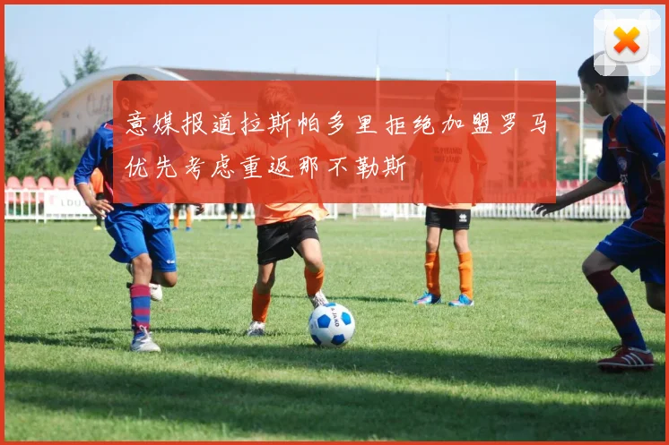 意媒报道拉斯帕多里拒绝加盟罗马优先考虑重返那不勒斯