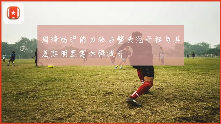 周琦防守能力独占鳌头范子铭与其差距明显需加强提升