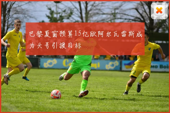 巴黎夏窗预算15亿欧阿尔瓦雷斯成为头号引援目标