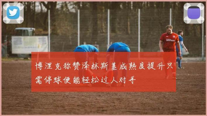 博涅克称赞泽林斯基成熟度提升只需停球便能轻松过人对手