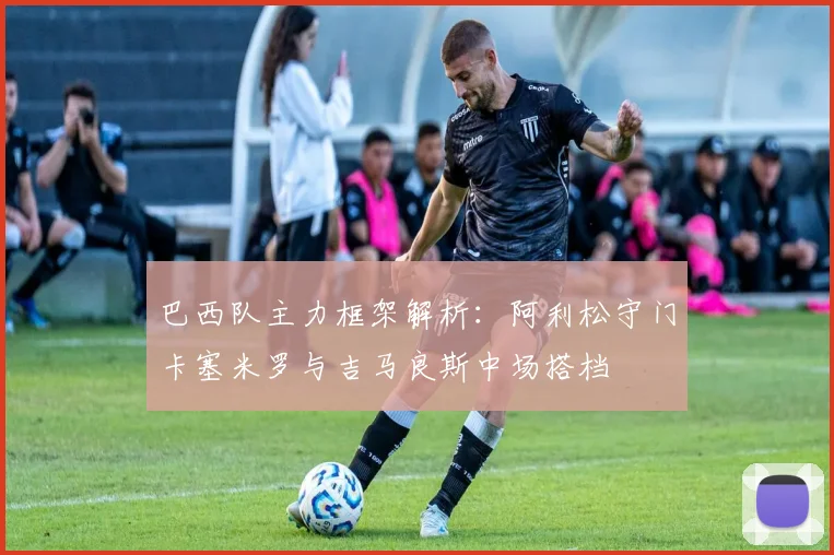 巴西队主力框架解析：阿利松守门卡塞米罗与吉马良斯中场搭档