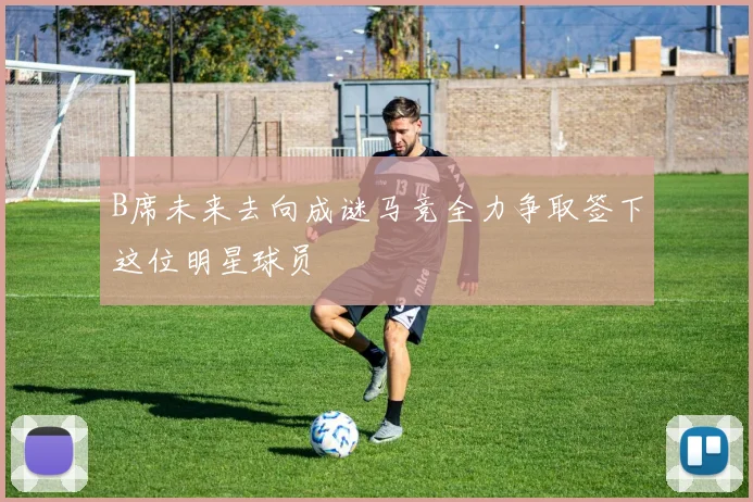 B席未来去向成谜马竞全力争取签下这位明星球员