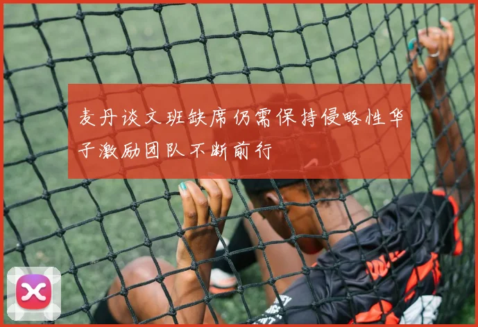 麦丹谈文班缺席仍需保持侵略性华子激励团队不断前行