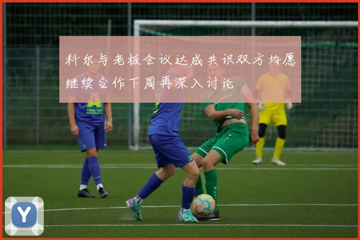 科尔与老板会议达成共识双方均愿继续合作下周再深入讨论