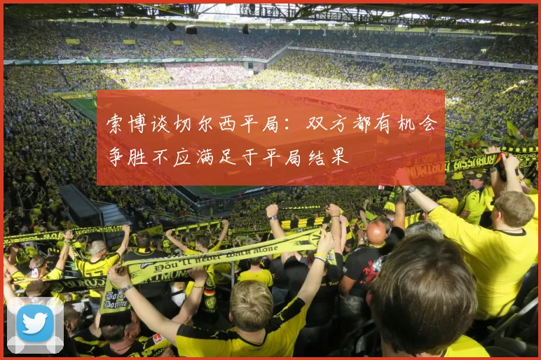 索博谈切尔西平局：双方都有机会争胜不应满足于平局结果