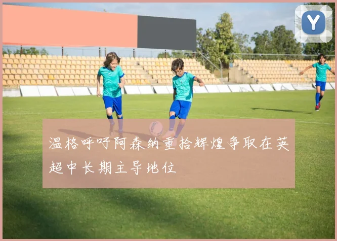 温格呼吁阿森纳重拾辉煌争取在英超中长期主导地位
