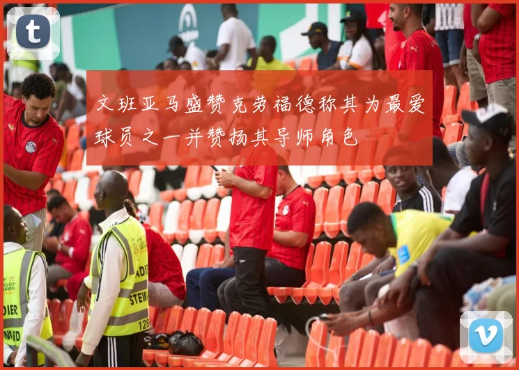文班亚马盛赞克劳福德称其为最爱球员之一并赞扬其导师角色