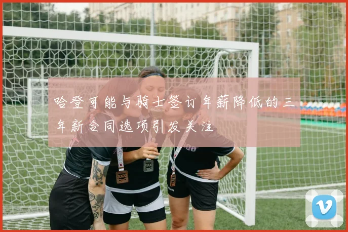 哈登可能与骑士签订年薪降低的三年新合同选项引发关注