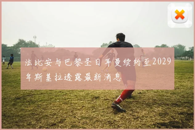 法比安与巴黎圣日耳曼续约至2029年斯基拉透露最新消息