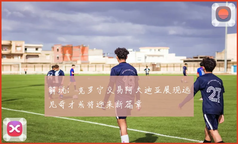 解说：克罗宁交易阿夫迪亚展现远见奇才或将迎来新篇章