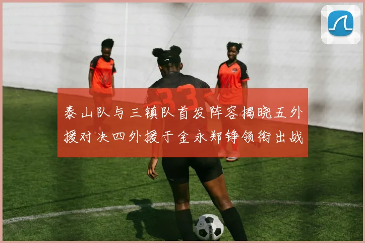 泰山队与三镇队首发阵容揭晓五外援对决四外援于金永郑铮领衔出战