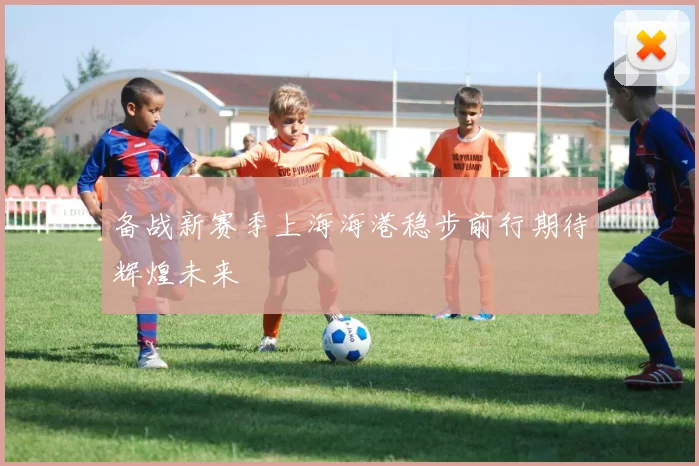 备战新赛季上海海港稳步前行期待辉煌未来