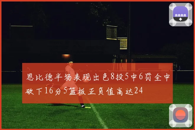 恩比德半场表现出色8投5中6罚全中砍下16分5篮板正负值高达24