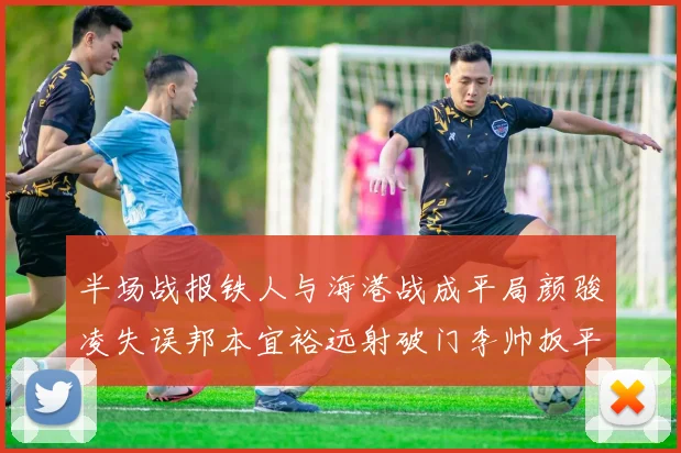 半场战报铁人与海港战成平局颜骏凌失误邦本宜裕远射破门李帅扳平
