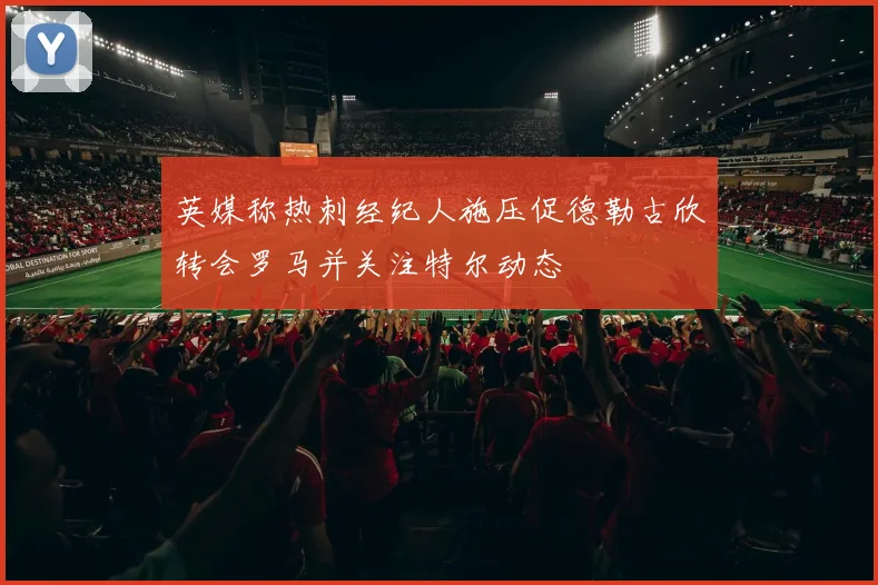 英媒称热刺经纪人施压促德勒古欣转会罗马并关注特尔动态