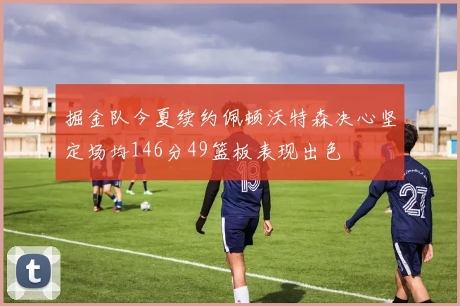 掘金队今夏续约佩顿沃特森决心坚定场均146分49篮板表现出色
