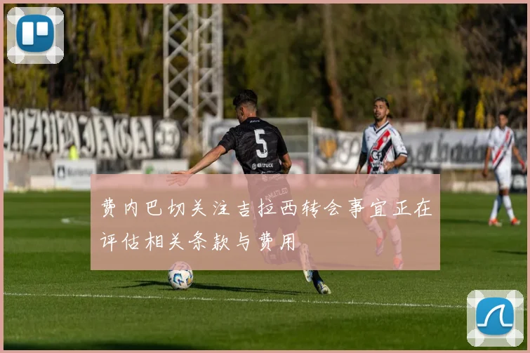 费内巴切关注吉拉西转会事宜正在评估相关条款与费用
